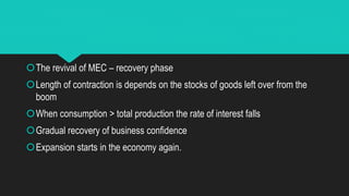 The revival of MEC – recovery phase
Length of contraction is depends on the stocks of goods left over from the
boom
When consumption > total production the rate of interest falls
Gradual recovery of business confidence
Expansion starts in the economy again.
 