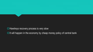 Hawtreys recovery process is very slow
It will happen in the economy by cheap money policy of central bank
 