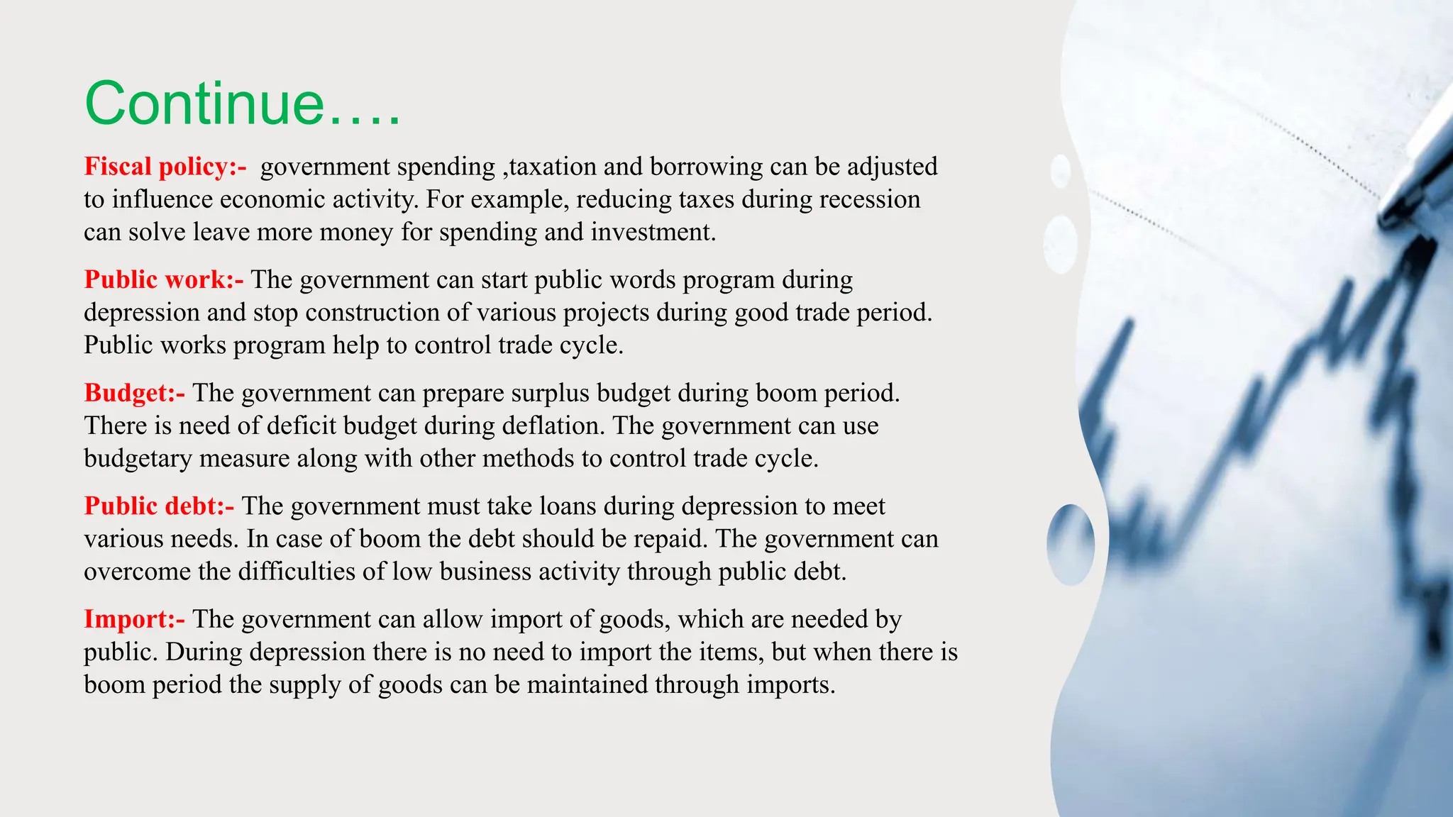 Continue….
Fiscal policy:- government spending ,taxation and borrowing can be adjusted
to influence economic activity. For example, reducing taxes during recession
can solve leave more money for spending and investment.
Public work:- The government can start public words program during
depression and stop construction of various projects during good trade period.
Public works program help to control trade cycle.
Budget:- The government can prepare surplus budget during boom period.
There is need of deficit budget during deflation. The government can use
budgetary measure along with other methods to control trade cycle.
Public debt:- The government must take loans during depression to meet
various needs. In case of boom the debt should be repaid. The government can
overcome the difficulties of low business activity through public debt.
Import:- The government can allow import of goods, which are needed by
public. During depression there is no need to import the items, but when there is
boom period the supply of goods can be maintained through imports.
 