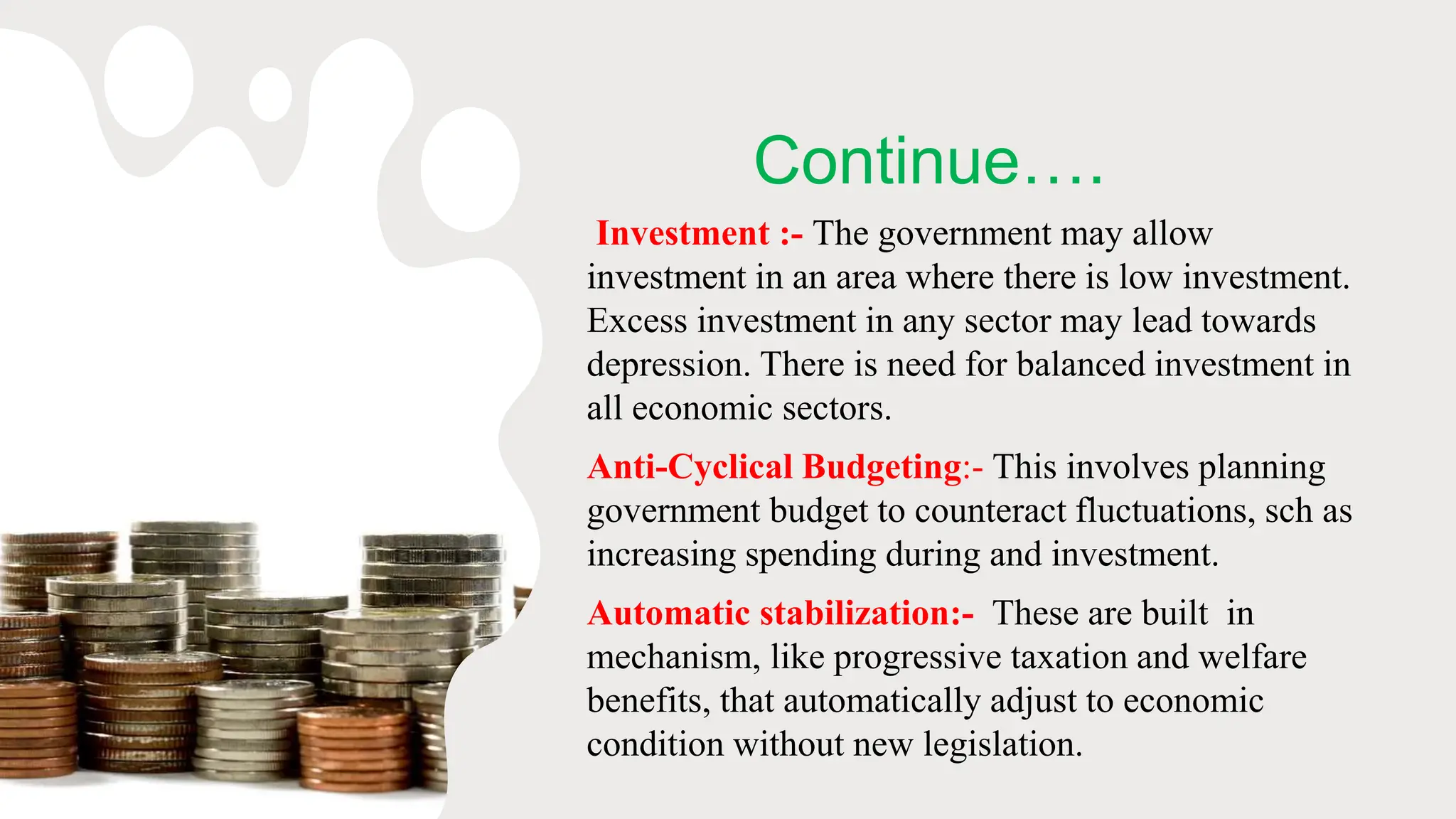 Continue….
Investment :- The government may allow
investment in an area where there is low investment.
Excess investment in any sector may lead towards
depression. There is need for balanced investment in
all economic sectors.
Anti-Cyclical Budgeting:- This involves planning
government budget to counteract fluctuations, sch as
increasing spending during and investment.
Automatic stabilization:- These are built in
mechanism, like progressive taxation and welfare
benefits, that automatically adjust to economic
condition without new legislation.
 