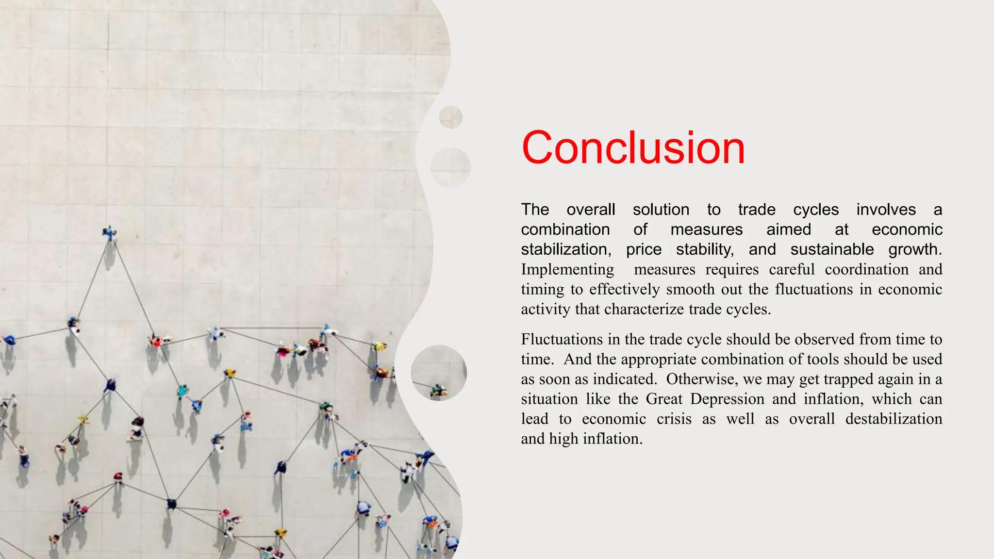 Conclusion
The overall solution to trade cycles involves a
combination of measures aimed at economic
stabilization, price stability, and sustainable growth.
Implementing measures requires careful coordination and
timing to effectively smooth out the fluctuations in economic
activity that characterize trade cycles.
Fluctuations in the trade cycle should be observed from time to
time. And the appropriate combination of tools should be used
as soon as indicated. Otherwise, we may get trapped again in a
situation like the Great Depression and inflation, which can
lead to economic crisis as well as overall destabilization
and high inflation.
 