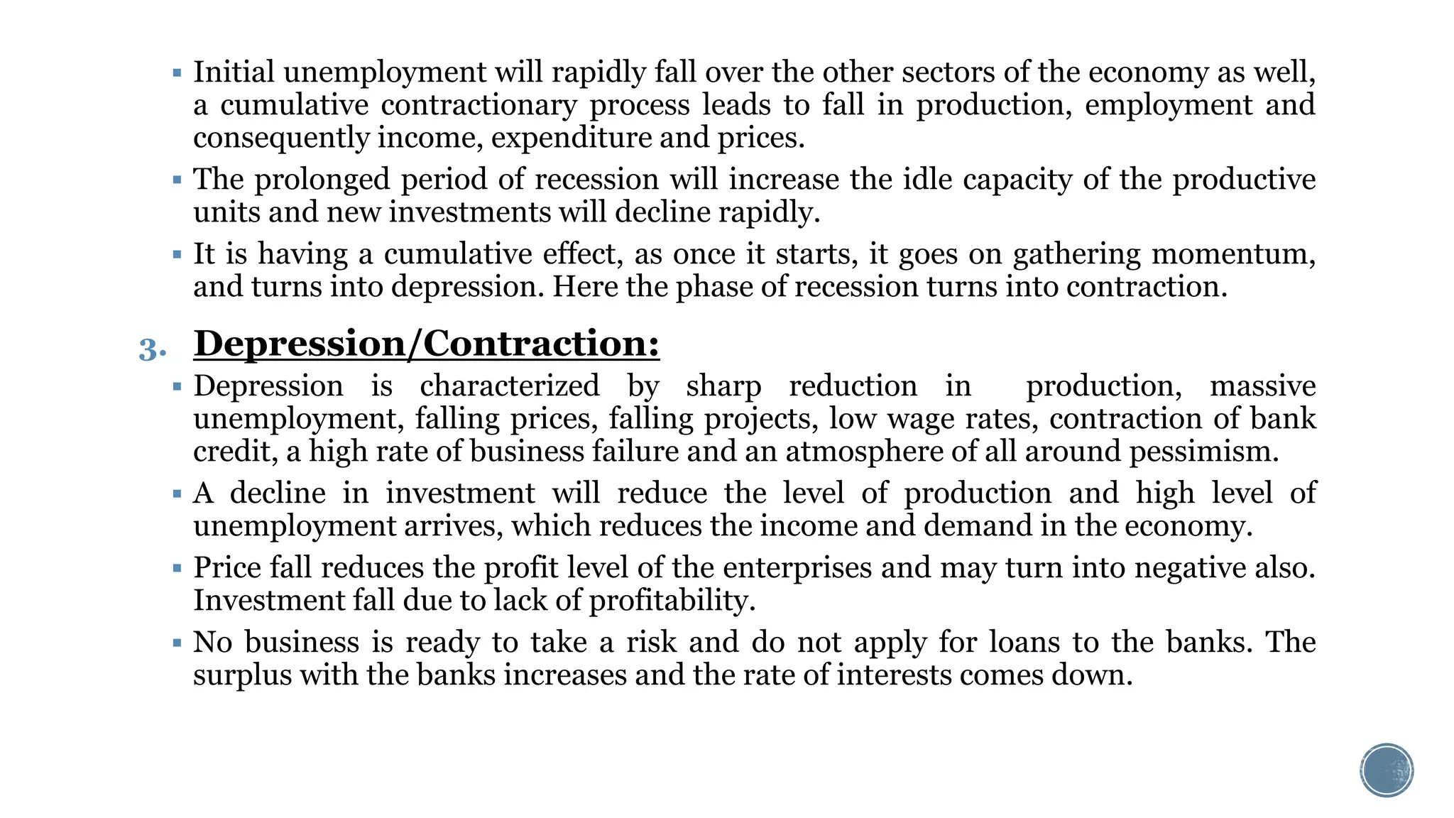  Initial unemployment will rapidly fall over the other sectors of the economy as well,
a cumulative contractionary process leads to fall in production, employment and
consequently income, expenditure and prices.
 The prolonged period of recession will increase the idle capacity of the productive
units and new investments will decline rapidly.
 It is having a cumulative effect, as once it starts, it goes on gathering momentum,
and turns into depression. Here the phase of recession turns into contraction.
3. Depression/Contraction:
 Depression is characterized by sharp reduction in production, massive
unemployment, falling prices, falling projects, low wage rates, contraction of bank
credit, a high rate of business failure and an atmosphere of all around pessimism.
 A decline in investment will reduce the level of production and high level of
unemployment arrives, which reduces the income and demand in the economy.
 Price fall reduces the profit level of the enterprises and may turn into negative also.
Investment fall due to lack of profitability.
 No business is ready to take a risk and do not apply for loans to the banks. The
surplus with the banks increases and the rate of interests comes down.
 
