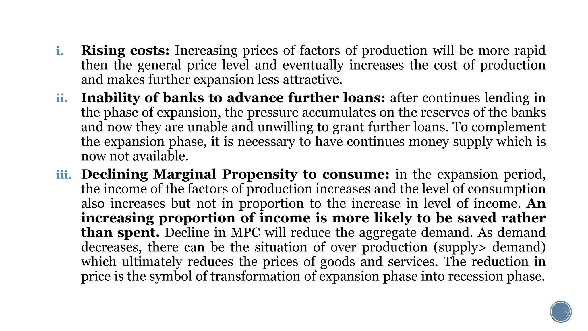 i. Rising costs: Increasing prices of factors of production will be more rapid
then the general price level and eventually increases the cost of production
and makes further expansion less attractive.
ii. Inability of banks to advance further loans: after continues lending in
the phase of expansion, the pressure accumulates on the reserves of the banks
and now they are unable and unwilling to grant further loans. To complement
the expansion phase, it is necessary to have continues money supply which is
now not available.
iii. Declining Marginal Propensity to consume: in the expansion period,
the income of the factors of production increases and the level of consumption
also increases but not in proportion to the increase in level of income. An
increasing proportion of income is more likely to be saved rather
than spent. Decline in MPC will reduce the aggregate demand. As demand
decreases, there can be the situation of over production (supply> demand)
which ultimately reduces the prices of goods and services. The reduction in
price is the symbol of transformation of expansion phase into recession phase.
 