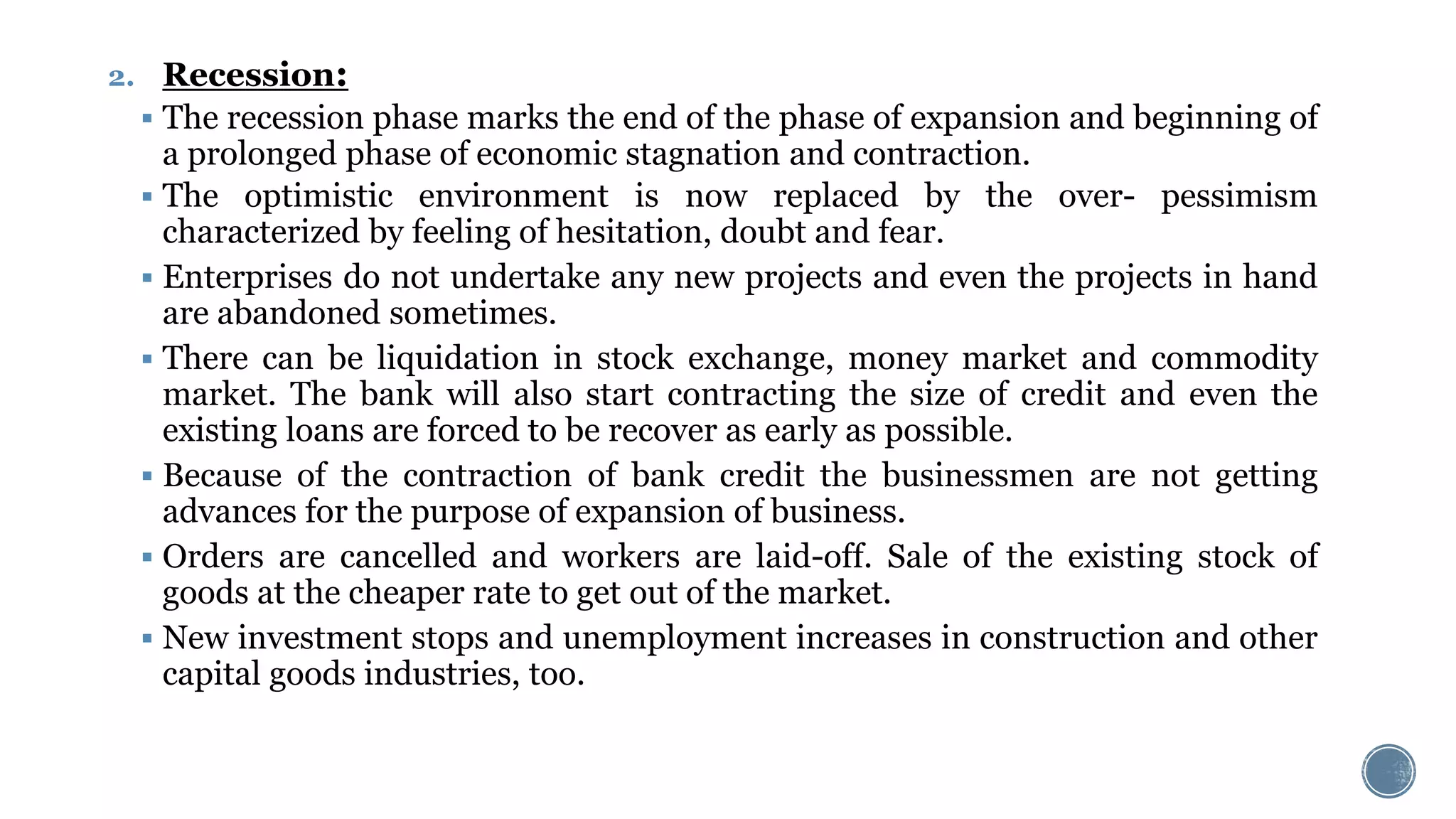 2. Recession:
 The recession phase marks the end of the phase of expansion and beginning of
a prolonged phase of economic stagnation and contraction.
 The optimistic environment is now replaced by the over- pessimism
characterized by feeling of hesitation, doubt and fear.
 Enterprises do not undertake any new projects and even the projects in hand
are abandoned sometimes.
 There can be liquidation in stock exchange, money market and commodity
market. The bank will also start contracting the size of credit and even the
existing loans are forced to be recover as early as possible.
 Because of the contraction of bank credit the businessmen are not getting
advances for the purpose of expansion of business.
 Orders are cancelled and workers are laid-off. Sale of the existing stock of
goods at the cheaper rate to get out of the market.
 New investment stops and unemployment increases in construction and other
capital goods industries, too.
 