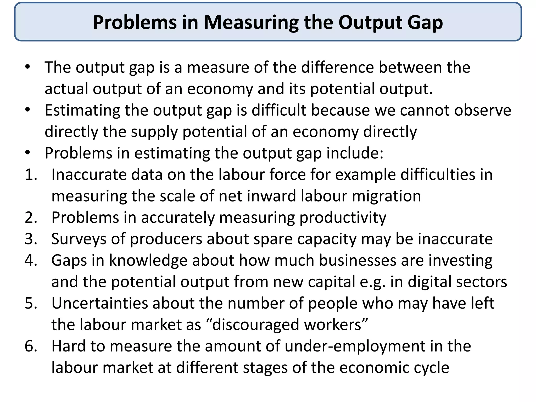 Problems in Measuring the Output Gap
• The output gap is a measure of the difference between the
actual output of an economy and its potential output.
• Estimating the output gap is difficult because we cannot observe
directly the supply potential of an economy directly
• Problems in estimating the output gap include:
1. Inaccurate data on the labour force for example difficulties in
measuring the scale of net inward labour migration
2. Problems in accurately measuring productivity
3. Surveys of producers about spare capacity may be inaccurate
4. Gaps in knowledge about how much businesses are investing
and the potential output from new capital e.g. in digital sectors
5. Uncertainties about the number of people who may have left
the labour market as “discouraged workers”
6. Hard to measure the amount of under-employment in the
labour market at different stages of the economic cycle
 