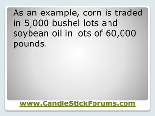 www.CandleStickForums.com
As an example, corn is traded
in 5,000 bushel lots and
soybean oil in lots of 60,000
pounds.
 