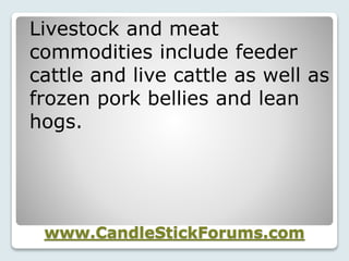 www.CandleStickForums.com
Livestock and meat
commodities include feeder
cattle and live cattle as well as
frozen pork bellies and lean
hogs.
 