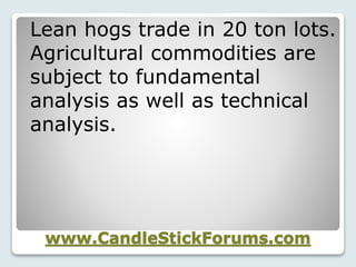 www.CandleStickForums.com
Lean hogs trade in 20 ton lots.
Agricultural commodities are
subject to fundamental
analysis as well as technical
analysis.
 