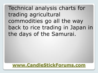 www.CandleStickForums.com
Technical analysis charts for
trading agricultural
commodities go all the way
back to rice trading in Japan in
the days of the Samurai.
 