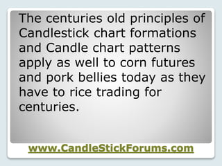 www.CandleStickForums.com
The centuries old principles of
Candlestick chart formations
and Candle chart patterns
apply as well to corn futures
and pork bellies today as they
have to rice trading for
centuries.
 
