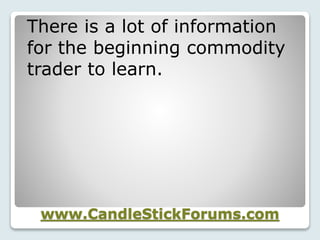 www.CandleStickForums.com
There is a lot of information
for the beginning commodity
trader to learn.
 