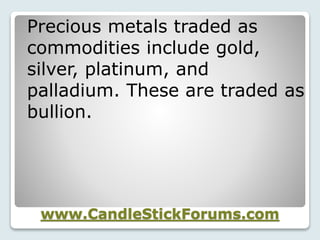 www.CandleStickForums.com
Precious metals traded as
commodities include gold,
silver, platinum, and
palladium. These are traded as
bullion.
 