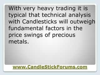 www.CandleStickForums.com
With very heavy trading it is
typical that technical analysis
with Candlesticks will outweigh
fundamental factors in the
price swings of precious
metals.
 