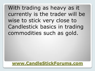 www.CandleStickForums.com
With trading as heavy as it
currently is the trader will be
wise to stick very close to
Candlestick basics in trading
commodities such as gold.
 