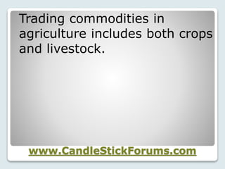 www.CandleStickForums.com
Trading commodities in
agriculture includes both crops
and livestock.
 