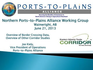 Northern Ports-to-Plains Alliance Working Group
Wainwright, AB
June 21, 2013
Overview of Border Crossing Data,
Overview of Other Corridor Studies
Joe Kiely,
Vice President of Operations
Ports-to-Plains Alliance
 
