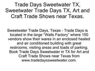 Trade Days Sweetwater TX, Sweetwater Trade Days TX, Art and Craft Trade Shows near Texas. Sweetwater Trade Days, Texas - Trade Days is located in the large “Walls Factory” where 150 vendors show their wares in an enclosed heated and air conditioned building with great restrooms, visiting areas and loads of parking. Book Trade Days Sweetwater in TX for Art and Craft Trade Shows near Texas from www.tradedayssweetwater.com. 