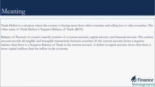 Trade Deficit is a situation where the country is buying more from other countries and selling less to other countries. The
other name of Trade Deficit is Negative Balance of Trade (BOT).
Balance of Payment of country majorly consists of a current account, capital account, and financial account. The current
account records all tangible and intangible transactions between countries. If the current account shows a negative
balance then there is a Negative Balance of Trade in the current account. A deficit in capital account shows that there is
more capital outflow, than the inflow in the economy.
Meaning
 