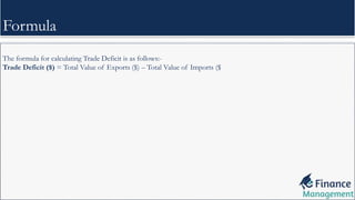 The formula for calculating Trade Deficit is as follows:-
Trade Deficit ($) = Total Value of Exports ($) – Total Value of Imports ($
Formula
 