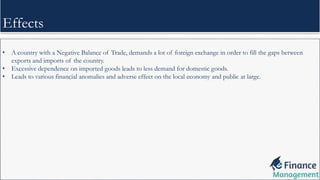 • A country with a Negative Balance of Trade, demands a lot of foreign exchange in order to fill the gaps between
exports and imports of the country.
• Excessive dependence on imported goods leads to less demand for domestic goods.
• Leads to various financial anomalies and adverse effect on the local economy and public at large.
Effects
 