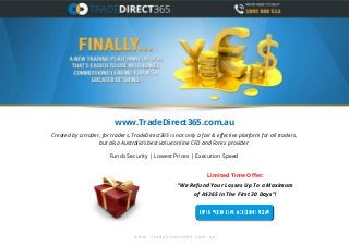 www.TradeDirect365.com.au
Created by a trader, for traders, TradeDirect365 is not only a fair & effective platform for all traders,
but also Australia’s best value online CFD and Forex provider
Funds Security | Lowest Prices | Execution Speed

Limited Time Offer:
"We Refund Your Losses Up To a Maximum
of A$365 In The First 30 Days"!

www .TradeDirect365.com.au

 