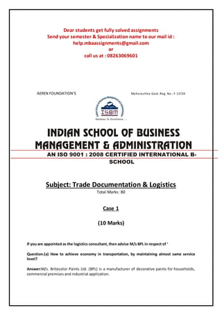 Dear students get fully solved assignments
Send your semester & Specialization name to our mail id :
help.mbaassignments@gmail.com
or
call us at : 08263069601
AEREN FOUNDATION’S Maharashtra Govt. Reg. No.: F-11724
Subject: Trade Documentation & Logistics
Total Marks: 80
Case 1
(10 Marks)
If you are appointed as the logistics consultant, then advise M/s BPL in respect of ‘
Question.(a) How to achieve economy in transportation, by maintaining almost same service
level?
Answer:M/s. Britecolor Paints Ltd. (BPL) is a manufacturer of decorative paints for households,
commercial premises and industrial application.
AN ISO 9001 : 2008 CERTIFIED INTERNATIONAL B-
SCHOOL
 