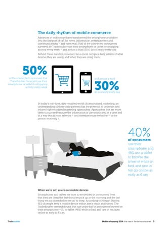 Tradedoubler	 Mobile shopping 2014: the rise of the omniconsumer 3
The daily rhythm of mobile commerce
Advances in technology have transformed the smartphone and tablet
into the first port of call for news, information, entertainment and
communications – and now retail. Half of the connected consumers
surveyed by Tradedoubler use their smartphone or tablet for shopping
activity every week – and almost a third (30%) do so nearly every day.
Behind these statistics, however, lies a more complex daily pattern of what
devices they are using, and when they are using them.
In today’s real-time, data-enabled world of personalised marketing, an
understanding of these daily patterns has the potential to underpin and
inform highly targeted marketing approaches. Approaches that are more
likely to succeed because the information is communicated at a time and
in a way that is most relevant – and therefore more welcome – to the
person receiving it.
40%of consumers
use their
smartphone and
48% use a tablet
to browse the
internet while in
bed, and one in
ten go online as
early as 6 am
50%of the connected consumers that
Tradedoubler surveyed use their
smartphone or tablet for shopping
activity every week
and almost a third
30%do so nearly every day
When we’re ‘on’, so are our mobile devices
Smartphones and tablets are now so embedded in consumers’ lives
that they are often the first thing we pick up in the morning and the last
thing we put down before we go to sleep. According to Morgan Stanley,
91% of people keep a mobile device within arm’s reach at all times. The
Tradedoubler research found that just under half of consumers browse on
their smartphone (40%) or tablet (48%) while in bed, and one in ten goes
online as early as 6 a.m.
 