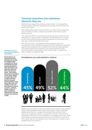 6  Mobile shopping 2014: the rise of the omniconsumer	 Tradedoubler
Turning consumers into customers,
wherever they are
Mobile devices support the entire purchase journey – from inspiration
through research and price comparison to purchase. But which device is
best for each stage?
The Tradedoubler research shows that the true power of the smartphone
lies in its ability to inform, influence and advise, rather than as a pure
buying channel.
Just under half (46%) of connected consumers say they are likely to use a
smartphone to look for product inspiration. This behaviour is on the rise,
as over a third (37%) say they use their smartphone more than they did a
year ago to help them decide what to buy.
This influencer role is strengthened by the portability and size of
smartphones. They are ideal for browsing on the go, offering considerable
opportunities for performance marketers with a strong mobile presence.
The research shows that smartphones are used for browsing while
commuting (45% of respondents), when at work (49%), in a café or bar
(52%), or while out shopping (44%).
What this means for
performance marketers
and retailers
Not all devices are
used the same way.
Smartphones are best
for engaging with
consumers on the go
and influencing their
purchasing decision
with information and
offers that will draw
them towards your
brand – particularly
when they are standing
in your shop. Tablets
are replacing the PC
or laptop and have
become a popular
buying platform in the
home. More than half
of tablet owners use
their device to look for
vouchers, cashback,
loyalty, coupon or
price comparison
information, with 30%
doing so several times
a week.
Retailers can reach these consumers wherever they might be with targeted
emails, offers and deals; while a transactional app or mobile-optimised
website allows them to complete the purchase there and then. Such
services are of growing interest to connected consumers. Nearly half of
respondents (47%) turn to their smartphone to compare prices, just to make
sure they get the best deal, and around three in ten (29%) go on to buy. In
short, when they are out and about, your customers are on mobile, so you
probably want to be there too.
Atwork
Inacaféorbar
Commuting
45% 49% 52% 44%
Outshopping
Smartphones are used anywhere, anytime
 