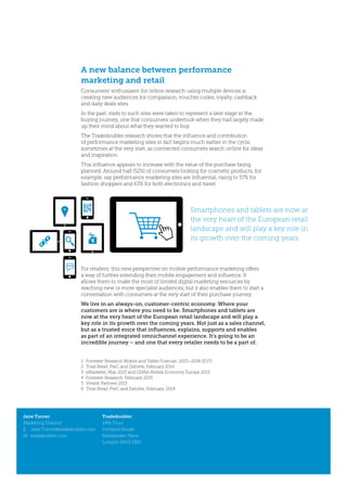 A new balance between performance
marketing and retail
Consumers’ enthusiasm for online research using multiple devices is
creating new audiences for comparison, voucher codes, loyalty, cashback
and daily deals sites.
In the past, visits to such sites were taken to represent a later stage in the
buying journey, one that consumers undertook when they had largely made
up their mind about what they wanted to buy.
The Tradedoubler research shows that the influence and contribution
of performance marketing sites in fact begins much earlier in the cycle,
sometimes at the very start, as connected consumers search online for ideas
and inspiration.
This influence appears to increase with the value of the purchase being
planned. Around half (52%) of consumers looking for cosmetic products, for
example, say performance marketing sites are influential, rising to 57% for
fashion shoppers and 63% for both electronics and travel.
Jane Turner
Marketing Director
E:	Jane.Turner@tradedoubler.com
W:	tradedoubler.com
Tradedoubler
24th Floor
Portland House
Bressenden Place
London SW1E 5BH
For retailers, this new perspective on mobile performance marketing offers
a way of further extending their mobile engagement and influence. It
allows them to make the most of limited digital marketing resources by
reaching new or more specialist audiences, but it also enables them to start a
conversation with consumers at the very start of their purchase journey.
We live in an always-on, customer-centric economy. Where your
customers are is where you need to be. Smartphones and tablets are
now at the very heart of the European retail landscape and will play a
key role in its growth over the coming years. Not just as a sales channel,
but as a trusted voice that influences, explains, supports and enables
as part of an integrated omnichannel experience. It’s going to be an
incredible journey – and one that every retailer needs to be a part of.
1	 Forrester Research Mobile and Tablet Forecast, 2013–2018 (EU7)
2	 Total Retail, PwC and Deloitte, February 2014
3	 eMarketer, May 2013 and GSMA Mobile Economy Europe 2013
4	 Forrester Research, February 2013
5	 Vivaldi Partners 2013
6	 Total Retail, PwC and Deloitte, February, 2014
Smartphones and tablets are now at
the very heart of the European retail
landscape and will play a key role in
its growth over the coming years
 