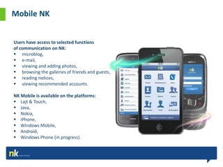 Mobile NK


Users have access to selected functions
of communication on NK:
 microblog,
 e-mail,
 viewing and adding photos,
 browsing the galleries of friends and guests,
 reading notices,
 viewing recommended accounts.

NK Mobile is available on the platforms:
 Lajt & Touch,
 Java,
 Nokia,
 iPhone,
 Windows Mobile,
 Android,
 Windows Phone (in progress).
 