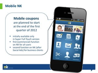 Mobile NK


      Mobile coupons
  It'sare planned to start
       not just a standard
      at the end of the first
       advertisement
         quarter of 2012
   initially available only
    in Super Full Touch version
   first (commercial) function
    on NK for all users
   second function on NK (after
    Social Ads) for business clients
 