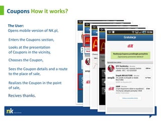 Coupons How it works?

The User:
Opens mobile version of NK.pl,

Enters the Coupons section,
Looks at the presentation
of Coupons in the vicinity,
Chooses the Coupon,

Sees the Coupon details and a route
to the place of sale,

Realizes the Coupon in the point
of sale,
Recives thanks.
 