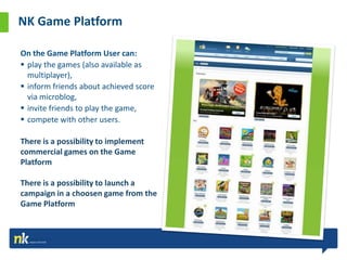NK Game Platform

On the Game Platform User can:
 play the games (also available as
  multiplayer),
 inform friends about achieved score
  via microblog,
 invite friends to play the game,
 compete with other users.

There is a possibility to implement
commercial games on the Game
Platform

There is a possibility to launch a
campaign in a choosen game from the
Game Platform


Źródło: dane własne
 