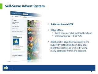 Self-Serve Advert System



                            Settlement model CPC

                            NK.pl offers:
                               fixed price per click defined by client;
                               minimum price – 0,10 PLN.

                            Additionally: advertiser can control the
                             budget by setting limits on daily and
                             monthly expenses as well as by using
                             many portfolios within one account.
 