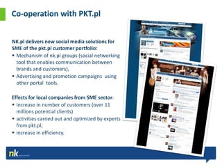 Co-operation with PKT.pl


NK.pl delivers new social media solutions for
SME of the pkt.pl customer portfolio:
 Mechanism of nk.pl groups (social networking
  tool that enables communication between
  brands and customers),
 Advertising and promotion campaigns using
  other portal tools.

Effects for local companies from SME sector:
 Increase in number of customers (over 11
  millions potential clients)
 activities carried out and optimized by experts
  from pkt.pl,
 increase in efficiency.
 