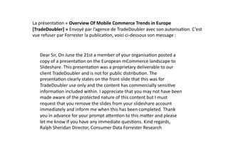 La	
  présenta8on	
  «	
  Overview	
  Of	
  Mobile	
  Commerce	
  Trends	
  in	
  Europe	
  
[TradeDoubler]	
  »	
  Envoyé	
  par	
  l’agence	
  de	
  TradeDoubler	
  avec	
  son	
  autorisa8on.	
  C ’est	
  
vue	
  refuser	
  par	
  Forrester	
  la	
  publica8on,	
  voici	
  ci-­‐dessous	
  son	
  message	
  :	
  


     Dear	
  Sir,	
  On	
  June	
  the	
  21st	
  a	
  member	
  of	
  your	
  organisa8on	
  posted	
  a	
  
     copy	
  of	
  a	
  presenta8on	
  on	
  the	
  European	
  mCommerce	
  landscape	
  to	
  
     Slideshare.	
  This	
  presenta8on	
  was	
  a	
  proprietary	
  deliverable	
  to	
  our	
  
     client	
  TradeDoubler	
  and	
  is	
  not	
  for	
  public	
  distribu8on.	
  The	
  
     presenta8on	
  clearly	
  states	
  on	
  the	
  front	
  slide	
  that	
  this	
  was	
  for	
  
     TradeDoubler	
  use	
  only	
  and	
  the	
  content	
  has	
  commercially	
  sensi8ve	
  
     informa8on	
  included	
  within.	
  I	
  appreciate	
  that	
  you	
  may	
  not	
  have	
  been	
  
     made	
  aware	
  of	
  the	
  protected	
  nature	
  of	
  this	
  content	
  but	
  I	
  must	
  
     request	
  that	
  you	
  remove	
  the	
  slides	
  from	
  your	
  slideshare	
  account	
  
     immediately	
  and	
  inform	
  me	
  when	
  this	
  has	
  been	
  completed.	
  Thank	
  
     you	
  in	
  advance	
  for	
  your	
  prompt	
  aFen8on	
  to	
  this	
  maFer	
  and	
  please	
  
     let	
  me	
  know	
  if	
  you	
  have	
  any	
  immediate	
  ques8ons.	
  Kind	
  regards,	
  
     Ralph	
  Sheridan	
  Director,	
  Consumer	
  Data	
  Forrester	
  Research	
  	
  
 