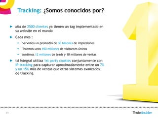 Tracking: ¿Somos conocidos por?

     ► Más de 2500 clientes ya tienen un tag implementado en
       su website en el mundo
     ► Cada mes :
            Servimos un promedio de 30 billones de impresiones
            Traemos unos 450 millones de visitantes únicos
            Medimos 12 millones de leads y 10 millones de ventas

     ► td Integral utiliza 1st party cookies conjuntamente con
       IP-tracking para capturar aproximadamente entre un 7%
       y un 15% más de ventas que otros sistemas avanzados
       de tracking.




11                                                     11
 