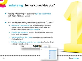 Adserving: Somos conocidos por?

     ► Hosting y Adserving de cualquier tipo de creatividad
       (gif, flash, html and video)


     ► Funcionalidades de Segmentación y optimización como:
            Peso de las creatividades (en un mismo emplazamiento
             aplicar reglas de difusión según la importancia de las
             creatividades o según el orden elegido)
            Capping por frecuencia (control del número de veces que
             mostramos un banner)
            Segmentación por día y hora (usuarios segmentados según
             el día y la hora)
            Difusión en Rotación general o por orden (en función de un
             orden pre-establecido)




15                                                     15
 
