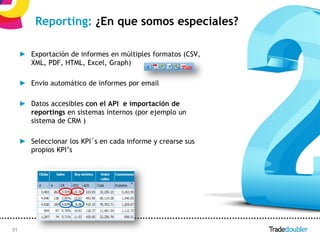 Reporting: ¿En que somos especiales?

     ► Exportación de informes en múltiples formatos (CSV,
       XML, PDF, HTML, Excel, Graph)

     ► Envío automático de informes por email

     ► Datos accesibles con el API e importación de
       reportings en sistemas internos (por ejemplo un
       sistema de CRM )

     ► Seleccionar los KPI´s en cada informe y crearse sus
       propios KPI’s




21                                               21
 