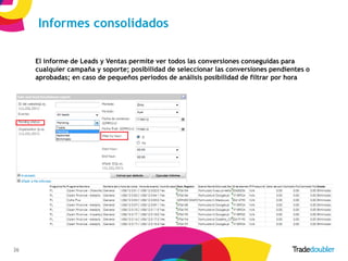 Informes consolidados

     El informe de Leads y Ventas permite ver todos las conversiones conseguidas para
     cualquier campaña y soporte; posibilidad de seleccionar las conversiones pendientes o
     aprobadas; en caso de pequeños periodos de análisis posibilidad de filtrar por hora




26                                               26
 