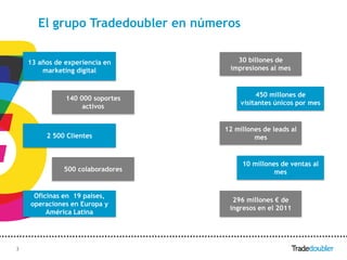 El grupo Tradedoubler en números

    13 años de experiencia en            30 billones de
        marketing digital              impresiones al mes


                                                450 millones de
               140 000 soportes
                                           visitantes únicos por mes
                    activos


                                      12 millones de leads al
         2 500 Clientes                        mes


                                           10 millones de ventas al
              500 colaboradores                      mes


     Oficinas en 19 países,
                                        296 millones € de
    operaciones en Europa y
                                       ingresos en el 2011
         América Latina




3                                 3
 