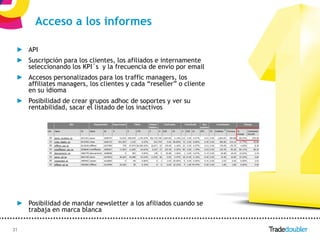 Acceso a los informes

 ► API
 ► Suscripción para los clientes, los afiliados e internamente
   seleccionando los KPI´s y la frecuencia de envío por email
 ► Accesos personalizados para los traffic managers, los
   affiliates managers, los clientes y cada “reseller” o cliente
   en su idioma
 ► Posibilidad de crear grupos adhoc de soportes y ver su
   rentabilidad, sacar el listado de los inactivos




 ► Posibilidad de mandar newsletter a los afiliados cuando se
   trabaja en marca blanca

31                                                31
 