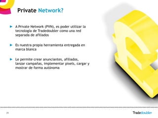 Private Network?

     ► A Private Network (PVN), es poder utilizar la
       tecnología de Tradedoubler como una red
       separada de afiliados

     ► Es nuestra propia herramienta entregada en
       marca blanca

     ► Le permite crear anunciantes, afiliados,
       lanzar campañas, implementar pixels, cargar y
       mostrar de forma autónoma




39                                               39
 
