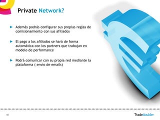 Private Network?

     ► Además podrás configurar sus propias reglas de
       comisionamiento con sus afiliados

     ► El pago a los afiliados se hará de forma
       automática con los partners que trabajan en
       modelo de performance

     ► Podrá comunicar con su propia red mediante la
       plataforma ( envío de emails)




40                                              40
 