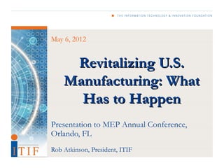 May 6, 2012


     Revitalizing U.S.
    Manufacturing: What
      Has to Happen
Presentation to MEP Annual Conference,
Orlando, FL
Rob Atkinson, President, ITIF
 