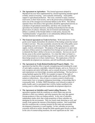 10
The Agreement on Agriculture. This limited agreement adopted in
Marrakech has now been supplemented by a broad negotiating mandate agreed
at Doha, aimed at lowering – and eventually eliminating – much public
support to agricultural production. This issue, essential to many countries’
rural sector, to their food security, and to the preservation of landscapes, has
led to one of the strongest environmental debates in the WTO. This debate
separates those who believe that agriculture should be approached narrowly as
a producer of agricultural commodities, and those who consider that
agriculture has multiple functions, including food production but also the
preservation of cultures, lifestyles, the environment and landscapes. This
debate is symbolic of the broader debate in trade policy, because the
“multifunctionality” of agriculture is not substantially different from the
multiple functions of other economic sectors.
The General Agreement on Trade in Services. With trade barriers in the
goods sector largely dismantled, the attention of the trading system has turned
to trade in services. This area essentially concerns the role of the public sector
in regulating such services as health, education, banking, insurance, water
supply, tourism, and transport. The purpose of the agreement is to open more
and more of these sectors to competition from foreign service-providers, and
to diminish the State’s ability to favour its own industry. Services are one of
the key areas in the current negotiations. It is clear that what is at hand is a
wave of privatization in a growing range of service sectors, with a number of
them being turned over to basic market forces. The implications of this for
sustainable development are enormous, and still insufficiently understood.
The Agreement on Trade-Related Intellectual Property Rights. This
agreement has had the effect of greatly strengthening and extending the scope
of such rights as patents, copyrights, industrial designs, and so on. However, it
only recognizes privately held rights, and so extends the power of individuals
and corporations over knowledge, invention and technology. This has led to a
strong backlash against the WTO, for example in respect of the right of
countries to cheap medicine to fight public health crises such as HIV/AIDS,
malaria or tuberculosis. Also at issue is a concern central to biodiversity
conservation: how to recognize indigenous knowledge, or knowledge that is
communally held. At Doha, TRIPS disciplines were relaxed in respect of
public health, and it is anticipated that it will be further modified in the
coming years to reflect legitimate sustainable development objectives.
The Agreement on Subsidies and Countervailing Measures. This
agreement regulates both the conditions on which States may provide
subsidies to their own industry, and what measures they may take against
foreign producers if they are trading unfairly. In the case of subsidies,
independent studies show that a large proportion of these subsidies are
damaging for the environment. They are clearly trade distorting as well, and
usually work against the interests of developing countries. One would think
that this would provide a winning formula for the trade and sustainable
development community to come together. In fact, subsidies are proving
extremely difficult to tackle, though the Doha agenda again focuses on them.
In the case of countervailing measures, the most significant are the “anti-
 