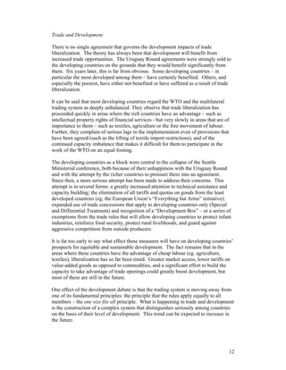 12
Trade and Development
There is no single agreement that governs the development impacts of trade
liberalization. The theory has always been that development will benefit from
increased trade opportunities. The Uruguay Round agreements were strongly sold to
the developing countries on the grounds that they would benefit significantly from
them. Six years later, this is far from obvious. Some developing countries – in
particular the most developed among them – have certainly benefited. Others, and
especially the poorest, have either not benefited or have suffered as a result of trade
liberalization.
It can be said that most developing countries regard the WTO and the multilateral
trading system as deeply unbalanced. They observe that trade liberalization has
proceeded quickly in areas where the rich countries have an advantage – such as
intellectual property rights of financial services - but very slowly in areas that are of
importance to them – such as textiles, agriculture or the free movement of labour.
Further, they complain of serious lags in the implementation even of provisions that
have been agreed (such as the lifting of textile import restrictions), and of the
continued capacity imbalance that makes it difficult for them to participate in the
work of the WTO on an equal footing.
The developing countries as a block were central to the collapse of the Seattle
Ministerial conference, both because of their unhappiness with the Uruguay Round
and with the attempt by the richer countries to pressure them into an agreement.
Since then, a more serious attempt has been made to address their concerns. This
attempt is in several forms: a greatly increased attention to technical assistance and
capacity building; the elimination of all tariffs and quotas on goods from the least
developed countries (eg. the European Union’s “Everything but Arms” initiative);
expanded use of trade concessions that apply to developing countries only (Special
and Differential Treatment) and recognition of a “Development Box” – or a series of
exemptions from the trade rules that will allow developing countries to protect infant
industries, reinforce food security, protect rural livelihoods, and guard against
aggressive competition from outside producers.
It is far too early to say what effect these measures will have on developing countries’
prospects for equitable and sustainable development. The fact remains that in the
areas where these countries have the advantage of cheap labour (eg. agriculture,
textiles), liberalization has so far been timid. Greater market access, lower tariffs on
value-added goods as opposed to commodities, and a significant effort to build the
capacity to take advantage of trade openings could greatly boost development, but
most of these are still in the future.
One effect of the development debate is that the trading system is moving away from
one of its fundamental principles: the principle that the rules apply equally to all
members – the one size fits all principle. What is happening in trade and development
is the construction of a complex system that distinguishes seriously among countries
on the basis of their level of development. This trend can be expected to increase in
the future.
 