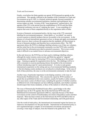 13
Trade and Environment
Finally, even before the Doha agenda was agreed, WTO pursued an agenda on the
environment. This agenda, reflected in the mandate of the Committee on Trade and
Environment set up in 1995, is a limited, technical agenda, focused essentially on
determining whether environmental legislation, domestic and multilateral, has a
serious impact on trade. In terms of the “issue progression” outlined above, the
agenda of the CTE in the period from the establishment of WTO until the Doha
ministerial conference was one of ‘studying the issues’. It was something of a
surprise that some of them catapulted directly to the negotiation table at Doha.
In terms of domestic environmental policy, the key issue at the CTE concerned
labelling for environmental purposes. Green labels, or “eco-labels” are used in
several countries to identify products that are favourable to the environment. In the
absence of a broad international agreement on how to design and apply environmental
labels, however, there is always the suspicion that the standards will discriminate in
favour of domestic products and therefore have a protectionist effect. The TBT
agreement allows the WTO to challenge labelling schemes even if they are voluntary,
and the initial fear in the environmental community was that WTO rules would be
used to limit the information provided to potential consumers. This in turn would
make it difficult to use market forces to advance environmental objectives.
In the end, however, the WTO has not been used to challenge labelling schemes,
although the matter remains controversial, and Doha has agreed to “upgrade”
consideration of this topic by instructing CTE to move labelling up to the second
stage – framing an agenda for negotiation down the line. The challenge will be to
allow consumers to exercise purchasing choices favourable to the environment
without introducing scope for ‘green protectionism’. It is also to seek greater
international cooperation on the setting and use of environmental labelling standards,
so that developing country producers are not placed at a disadvantage. In the case of
both of these priorities, the onus is on the environmental community to take the lead.
Another issue, of particular importance to developing countries, is the issue of
Domestically Prohibited Goods. This concerns the export by WTO members of
goods that are prohibited in their own countries, usually for health or safety reasons.
This issue raises a series of ethical issues, including the question of whether countries
at different levels of development can have differing standards, and whether exporters
should respect their home standards, or those of the markets to which they export.
The issue of Domestically Prohibited Goods offers a good bridge to the other
principal issue on the CTE agenda, that of the link between WTO rules and
Multilateral Environmental Agreements (MEAs), especially because of the Basel
Convention (on the control of transboundary movement of hazardous wastes and their
disposal). More has been written on the link between the WTO and MEAs than on
any other aspect of the Trade and Environment relationship, and with good reason.
Like the world of trade policy, the international environmental regime has known an
impressive development over the past decades. International environmental policy is
now regulated through a complex of environmental conventions and protocols
covering a wide range of subjects, from the bilateral to the global level. The
 