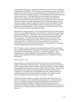 14
environmental community is eager that the WTO rules not get in the way of effective
implementation of the MEAs. This is all the more important since many of the MEAs
concern trade restrictions for environmental purposes (eg. the Basel convention, the
CITES convention on endangered species, or the Montreal Protocol on substances that
harm the ozone layer). These and others use trade measures (eg. trade bans or
sanctions) as a means of ensuring compliance, and would be considerably less
effective if this possibility were removed or limited. Furthermore, some of the more
recent conventions set up trading mechanisms (eg. the Climate Change convention
and trade in emission rights) or suggest the need for measures that appear to require
changes to WTO rules (eg. the Biosafety Protocol with its provisions on trade in
genetically modified organisms, or the Convention on Biological Diversity with its
call to recognize and protect traditional knowledge).
Both sides have strong arguments. The environmentalists do not want their regime to
be in any way considered subsidiary to the trade rules, even if the trade regime enjoys
far greater political power. They believe that, since the same States are party to the
MEAs as to the WTO, any disagreements should be dealt with through the MEAs
own mechanisms. The WTO, on the other hand, does not want to see its rules
weakened through reinterpretation outside of the trade policy mechanisms. They
wish, in particular, to see MEAs take trade measures only in very restricted
circumstances, and want to ensure that, when they do, the approach is in conformity
with the principles that govern the trading system.
The CTE spent six years ‘clarifying’ the relationship between MEAs and the trade
rules, and Doha agreed that this should now be the subject of negotiations, including
the provisions for participation in the CTE by convention secretariats. This
fundamental issue of the relationship between regimes established for different
purposes and responding to different requirements is now a centrepiece of the new
trade agenda.
Doha and the new start
Doha represents a new start for the WTO after the serious crisis provoked by the
collapse of the Seattle ministerial meeting. The Doha negotiations, like the Uruguay
Round, could massively extend the reach of trade policy and have a range of impacts
on sustainable development that are hard to predict at this early stage. They will take
WTO members into a range of areas that are poorly explored, and often poorly
understood. If successful, they will undoubtedly represent a further incursion of
multilateral rules into the domain of domestic regulation. The impact on social
equity, development and the environment is very likely to be great.
Whether this impact is positive or negative will depend a great deal on how the
process is managed, and how the different players participate. It remains true that
there is no necessary incompatibility between trade policy and the policies that
promote sustainable development. Whether trade liberalization advances or
undermines sustainable development depends more than anything on how policies in
the two areas are crafted, how they are linked, and how the tensions between them are
resolved.
 