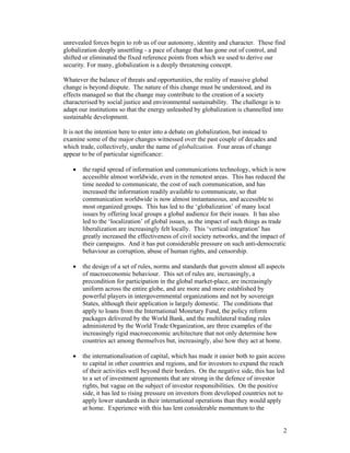 2
unrevealed forces begin to rob us of our autonomy, identity and character. These find
globalization deeply unsettling - a pace of change that has gone out of control, and
shifted or eliminated the fixed reference points from which we used to derive our
security. For many, globalization is a deeply threatening concept.
Whatever the balance of threats and opportunities, the reality of massive global
change is beyond dispute. The nature of this change must be understood, and its
effects managed so that the change may contribute to the creation of a society
characterised by social justice and environmental sustainability. The challenge is to
adapt our institutions so that the energy unleashed by globalization is channelled into
sustainable development.
It is not the intention here to enter into a debate on globalization, but instead to
examine some of the major changes witnessed over the past couple of decades and
which trade, collectively, under the name of globalization. Four areas of change
appear to be of particular significance:
• the rapid spread of information and communications technology, which is now
accessible almost worldwide, even in the remotest areas. This has reduced the
time needed to communicate, the cost of such communication, and has
increased the information readily available to communicate, so that
communication worldwide is now almost instantaneous, and accessible to
most organized groups. This has led to the ‘globalization’ of many local
issues by offering local groups a global audience for their issues. It has also
led to the ‘localization’ of global issues, as the impact of such things as trade
liberalization are increasingly felt locally. This ‘vertical integration’ has
greatly increased the effectiveness of civil society networks, and the impact of
their campaigns. And it has put considerable pressure on such anti-democratic
behaviour as corruption, abuse of human rights, and censorship.
• the design of a set of rules, norms and standards that govern almost all aspects
of macroeconomic behaviour. This set of rules are, increasingly, a
precondition for participation in the global market-place, are increasingly
uniform across the entire globe, and are more and more established by
powerful players in intergovernmental organizations and not by sovereign
States, although their application is largely domestic. The conditions that
apply to loans from the International Monetary Fund, the policy reform
packages delivered by the World Bank, and the multilateral trading rules
administered by the World Trade Organization, are three examples of the
increasingly rigid macroeconomic architecture that not only determine how
countries act among themselves but, increasingly, also how they act at home.
• the internationalisation of capital, which has made it easier both to gain access
to capital in other countries and regions, and for investors to expand the reach
of their activities well beyond their borders. On the negative side, this has led
to a set of investment agreements that are strong in the defence of investor
rights, but vague on the subject of investor responsibilities. On the positive
side, it has led to rising pressure on investors from developed countries not to
apply lower standards in their international operations than they would apply
at home. Experience with this has lent considerable momentum to the
 